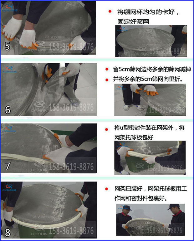 第五步：將旋振篩繃網(wǎng)環(huán)均勻的卡好固定好篩網(wǎng)第六步：留5cm篩網(wǎng)邊將多余的篩網(wǎng)減掉，并將多余的5cm篩網(wǎng)向里折第七步：將u型密封件裝在網(wǎng)架外，將網(wǎng)架托球板包好第八步：網(wǎng)架已裝好，網(wǎng)架托球板用工作網(wǎng)和密封件包裹好。